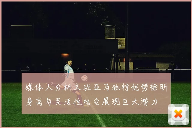 媒体人分析文班亚马独特优势徐昕身高与灵活性结合展现巨大潜力
