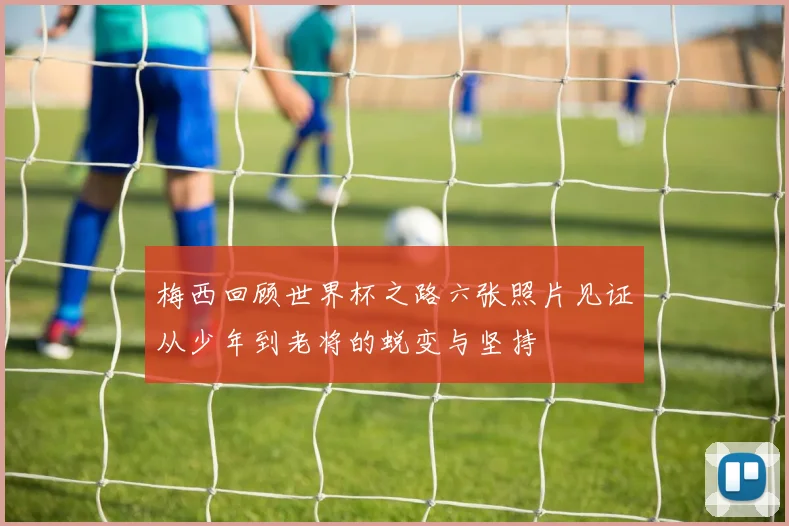 梅西回顾世界杯之路六张照片见证从少年到老将的蜕变与坚持
