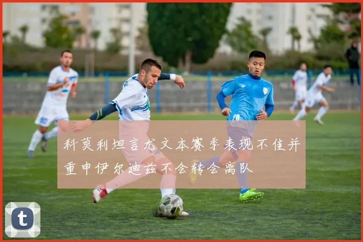 科莫利坦言尤文本赛季表现不佳并重申伊尔迪兹不会转会离队