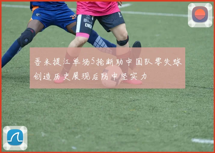 吾米提江单场5抢断助中国队零失球创造历史展现后防中坚实力