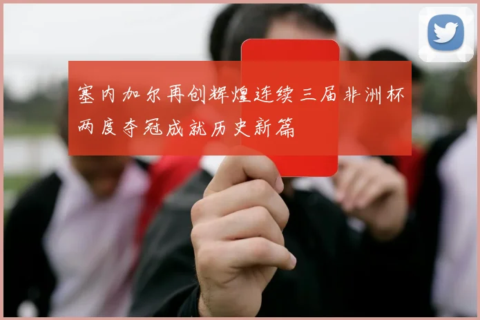 塞内加尔再创辉煌连续三届非洲杯两度夺冠成就历史新篇