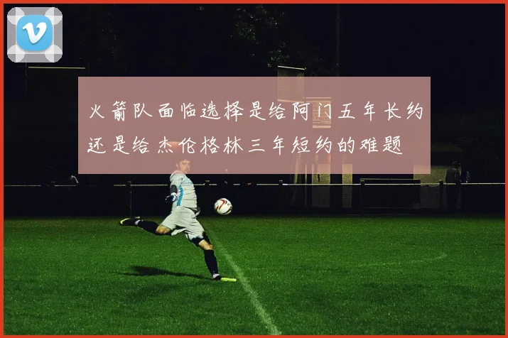 火箭队面临选择是给阿门五年长约还是给杰伦格林三年短约的难题