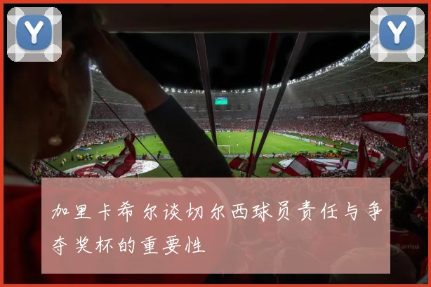 加里卡希尔谈切尔西球员责任与争夺奖杯的重要性