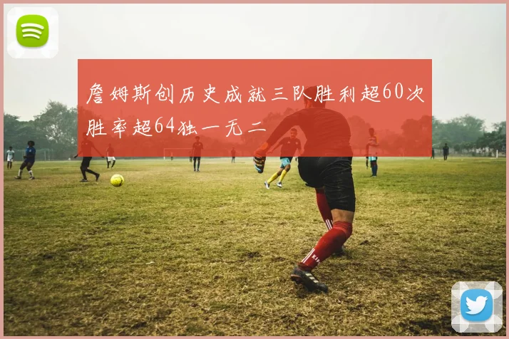 詹姆斯创历史成就三队胜利超60次胜率超64独一无二