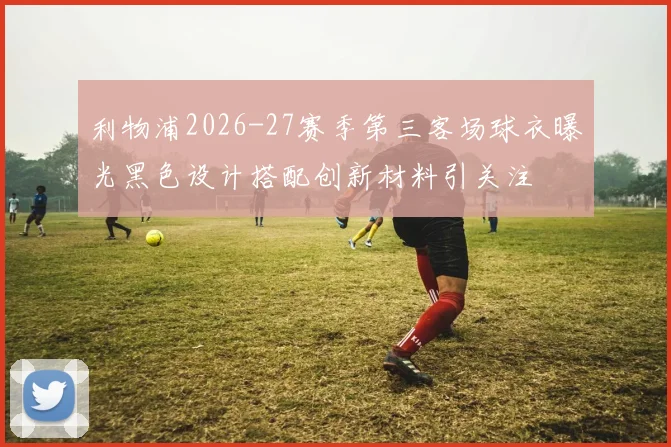 利物浦2026-27赛季第三客场球衣曝光黑色设计搭配创新材料引关注