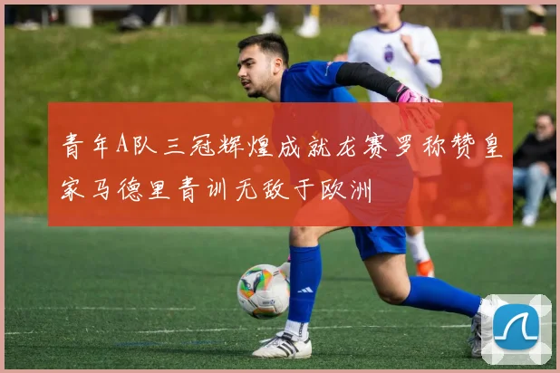 青年A队三冠辉煌成就龙赛罗称赞皇家马德里青训无敌于欧洲