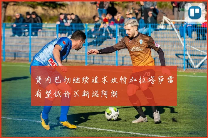 费内巴切继续追求坎特加拉塔萨雷有望低价买断诺阿朗