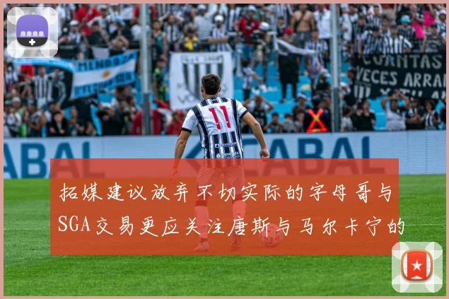拓媒建议放弃不切实际的字母哥与SGA交易更应关注唐斯与马尔卡宁的潜力